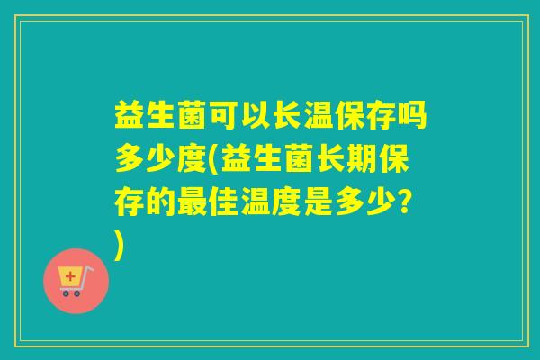益生菌可以长温保存吗多少度(益生菌长期保存的最佳温度是多少？)