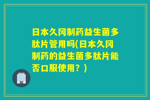 日本久冈制药益生菌多肽片管用吗(日本久冈制药的益生菌多肽片能否口服使用？)