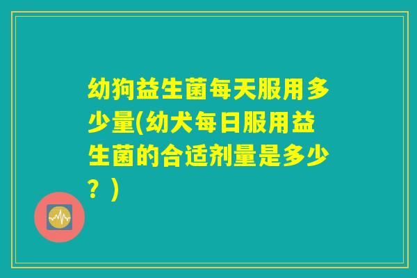幼狗益生菌每天服用多少量(幼犬每日服用益生菌的合适剂量是多少？)