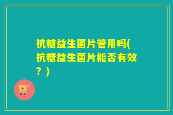 抗糖益生菌片管用吗(抗糖益生菌片能否有效?) 抗糖益生菌片管用吗(抗糖益生菌片能否有效?)