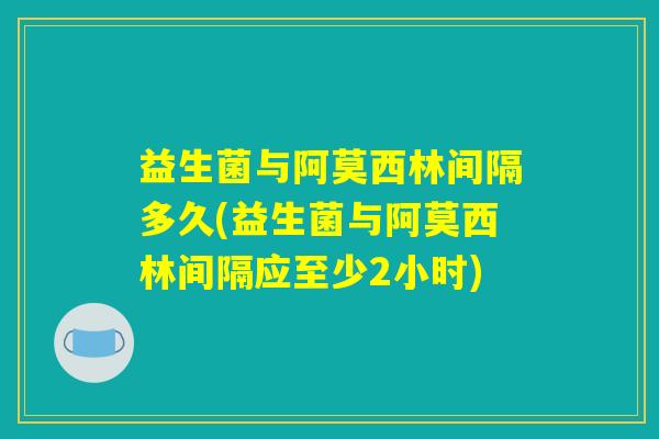 益生菌与阿莫西林间隔多久(益生菌与阿莫西林间隔应至少2小时)