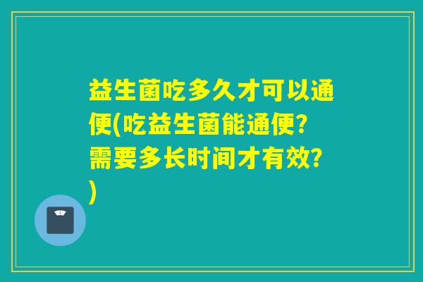 益生菌吃多久才可以通便(吃益生菌能通便？需要多长时间才有效？)