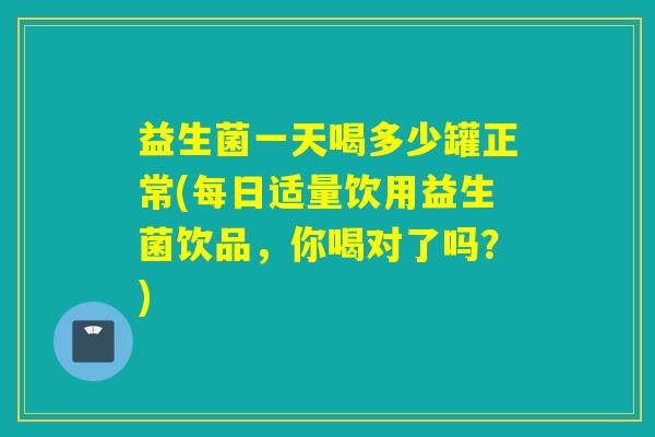 益生菌一天喝多少罐正常(每日适量饮用益生菌饮品，你喝对了吗？)