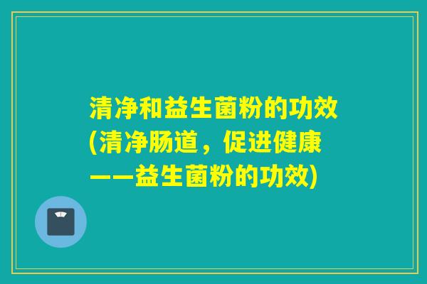清净和益生菌粉的功效(清净肠道，促进健康——益生菌粉的功效)