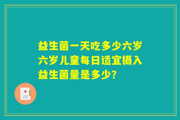 益生菌一天吃多少六岁六岁儿童每日适宜摄入益生菌量是多少？