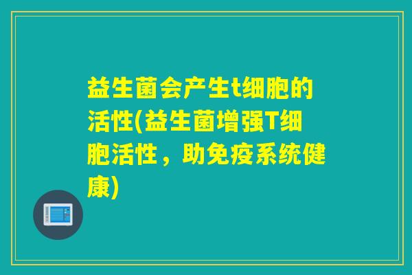 益生菌会产生t细胞的活性(益生菌增强T细胞活性，助免疫系统健康)