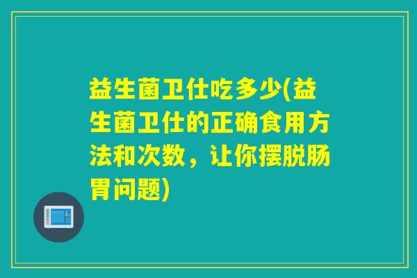 益生菌卫仕吃多少(益生菌卫仕的正确食用方法和次数，让你摆脱肠胃问题)