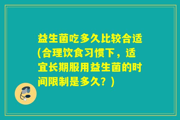 益生菌吃多久比较合适(合理饮食习惯下，适宜长期服用益生菌的时间限制是多久？)