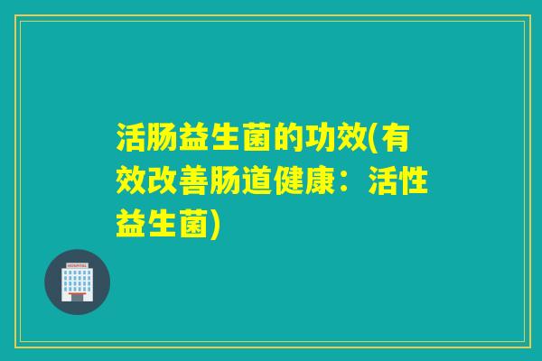 活肠益生菌的功效(有效改善肠道健康：活性益生菌)