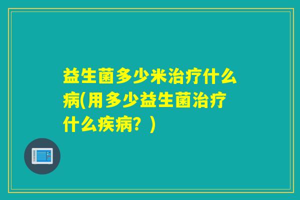 益生菌多少米治疗什么病(用多少益生菌治疗什么疾病？)