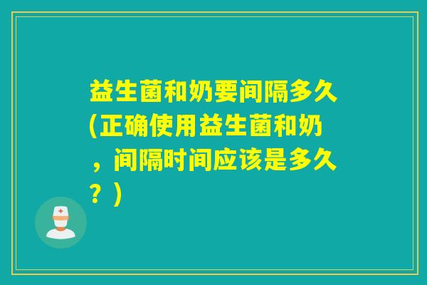 益生菌和奶要间隔多久(正确使用益生菌和奶，间隔时间应该是多久？)