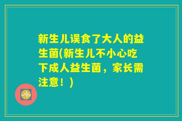 新生儿误食了大人的益生菌(新生儿不小心吃下成人益生菌,家长需注意!) 新生儿误食了大人的益生菌(新生儿不小心吃下成人益生菌,家长需注意!)