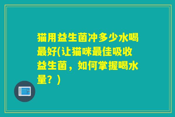 猫用益生菌冲多少水喝最好(让猫咪最佳吸收益生菌，如何掌握喝水量？)