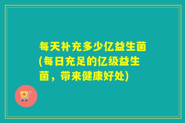 每天补充多少亿益生菌(每日充足的亿级益生菌，带来健康好处)