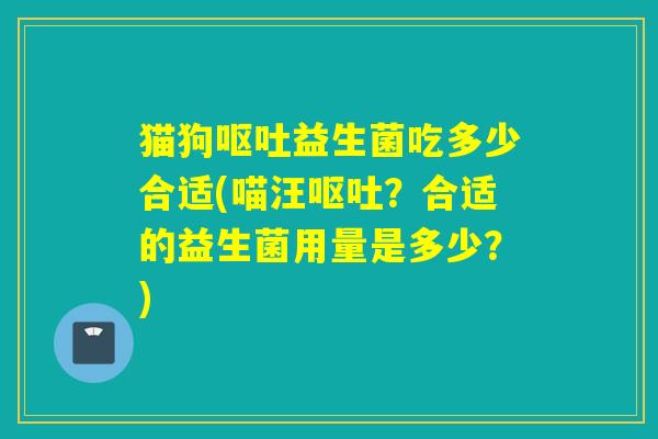 猫狗益生菌吃多少合适(喵汪?合适的益生菌用量是多少?) 猫狗益生菌吃多少合适(喵汪?合适的益生菌用量是多少?)