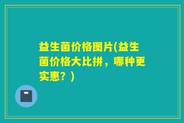 益生菌价格图片(益生菌价格大比拼，哪种更实惠？)