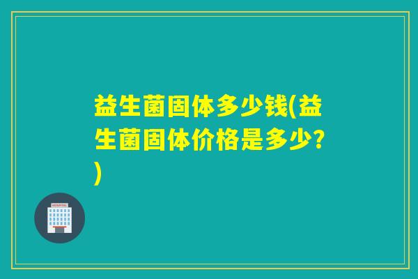 益生菌固体多少钱(益生菌固体价格是多少？)