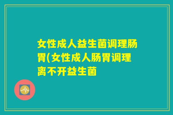 女性成人益生菌调理肠胃(女性成人肠胃调理离不开益生菌