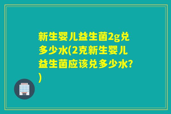 新生婴儿益生菌2g兑多少水(2克新生婴儿益生菌应该兑多少水？)