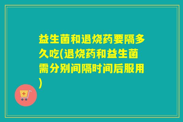 益生菌和退烧药要隔多久吃(退烧药和益生菌需分别间隔时间后服用)
