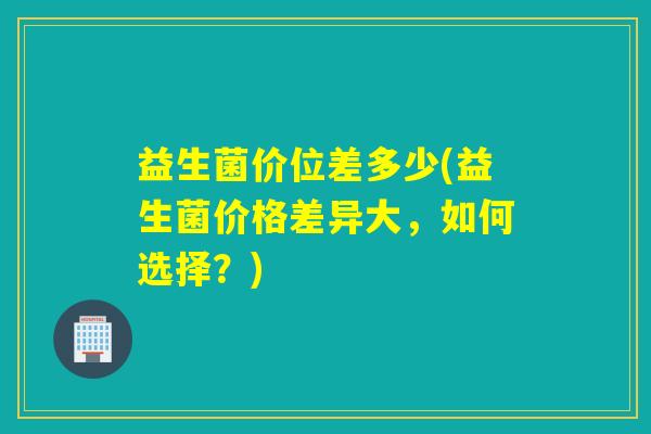 益生菌价位差多少(益生菌价格差异大，如何选择？)