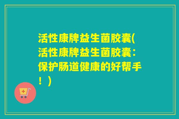 活性康牌益生菌胶囊(活性康牌益生菌胶囊：保护肠道健康的好帮手！)