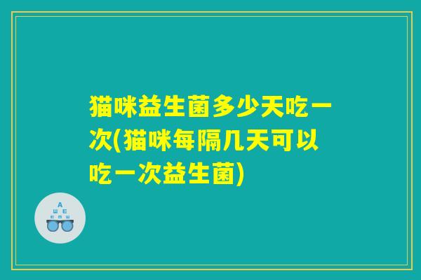 猫咪益生菌多少天吃一次(猫咪每隔几天可以吃一次益生菌)
