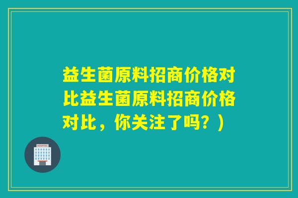 益生菌原料招商价格对比益生菌原料招商价格对比，你关注了吗？)