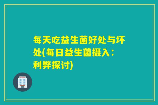 每天吃益生菌好处与坏处(每日益生菌摄入：利弊探讨)