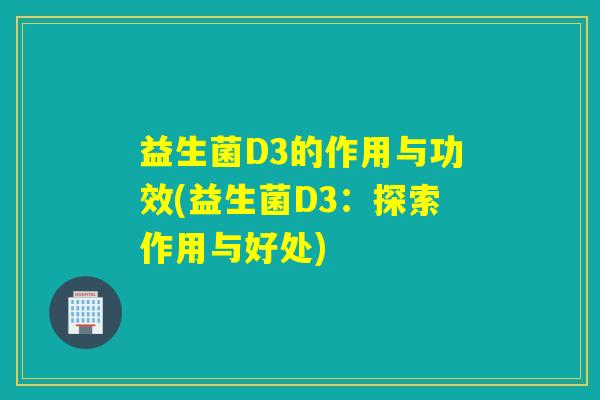 益生菌D3的作用与功效(益生菌D3：探索作用与好处)