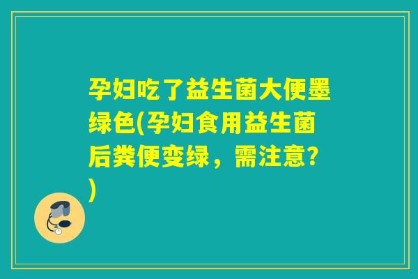 孕妇吃了益生菌大便墨绿色(孕妇食用益生菌后粪便变绿，需注意？)