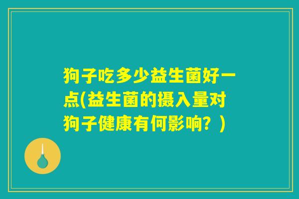狗子吃多少益生菌好一点(益生菌的摄入量对狗子健康有何影响？)