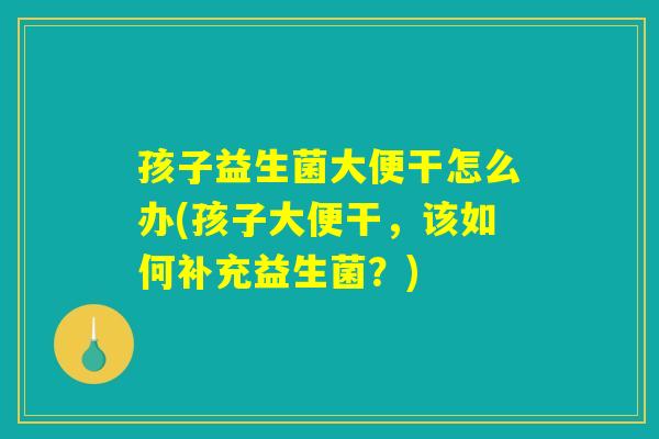 孩子益生菌大便干怎么办(孩子大便干，该如何补充益生菌？)