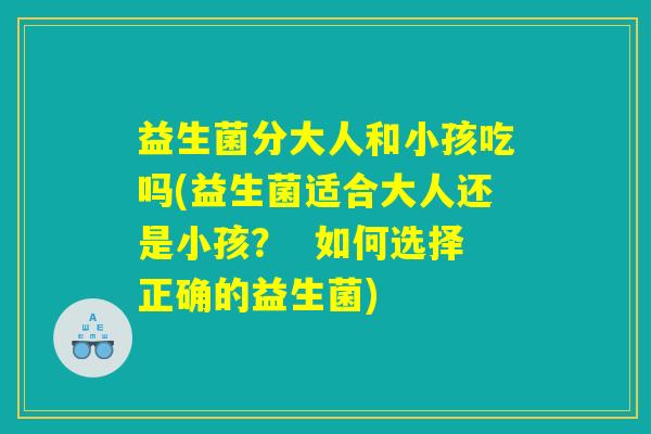 益生菌分大人和小孩吃吗(益生菌适合大人还是小孩？  如何选择正确的益生菌)