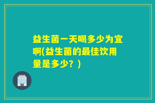 益生菌一天喝多少为宜啊(益生菌的最佳饮用量是多少？)