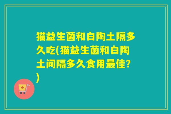 猫益生菌和白陶土隔多久吃(猫益生菌和白陶土间隔多久食用最佳？)