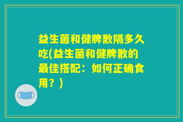 益生菌和健脾散隔多久吃(益生菌和健脾散的最佳搭配：如何正确食用？)
