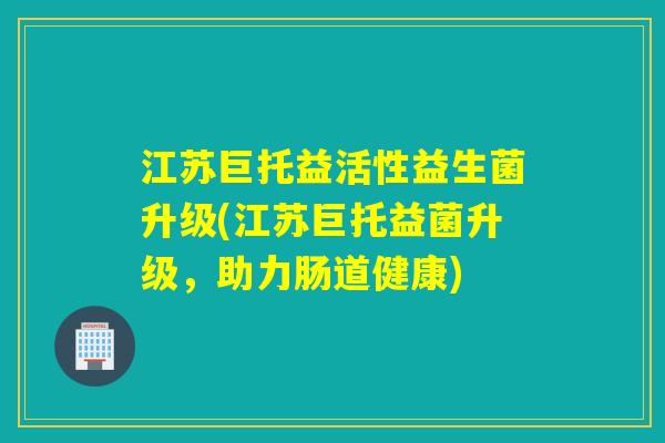江苏巨托益活性益生菌升级(江苏巨托益菌升级，助力肠道健康)