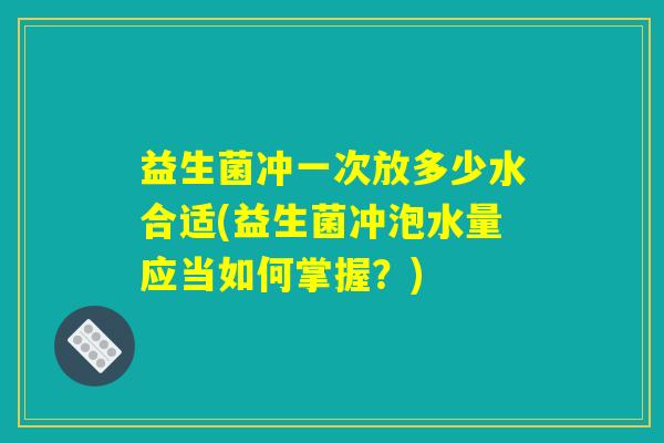 益生菌冲一次放多少水合适(益生菌冲泡水量应当如何掌握？)