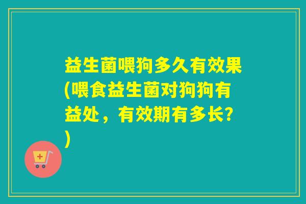 益生菌喂狗多久有效果(喂食益生菌对狗狗有益处，有效期有多长？)