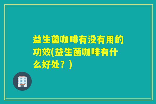 益生菌咖啡有没有用的功效(益生菌咖啡有什么好处？)