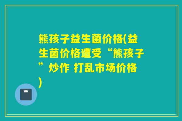 熊孩子益生菌价格(益生菌价格遭受“熊孩子”炒作 打乱市场价格)