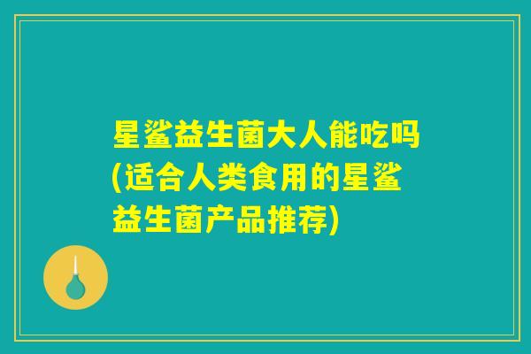 星鲨益生菌大人能吃吗(适合人类食用的星鲨益生菌产品推荐)