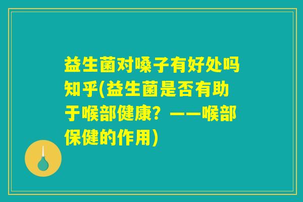 益生菌对嗓子有好处吗知乎(益生菌是否有助于喉部健康？——喉部保健的作用)