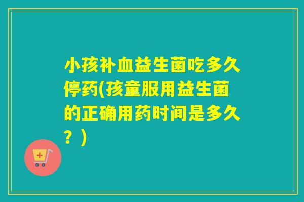 小孩补血益生菌吃多久停药(孩童服用益生菌的正确用药时间是多久？)