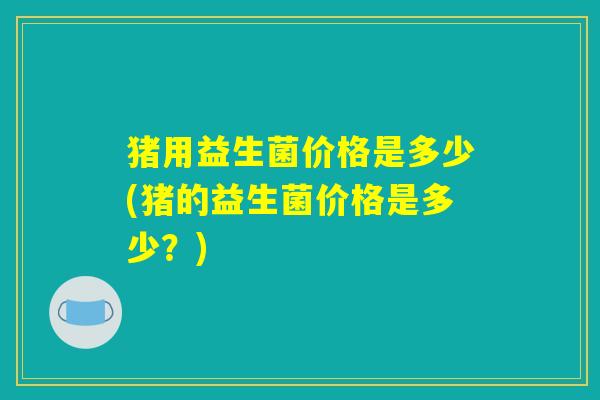 猪用益生菌价格是多少(猪的益生菌价格是多少？)