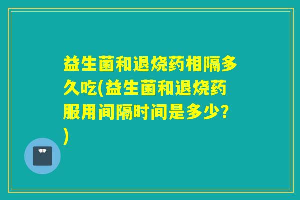 益生菌和退烧药相隔多久吃(益生菌和退烧药服用间隔时间是多少？)