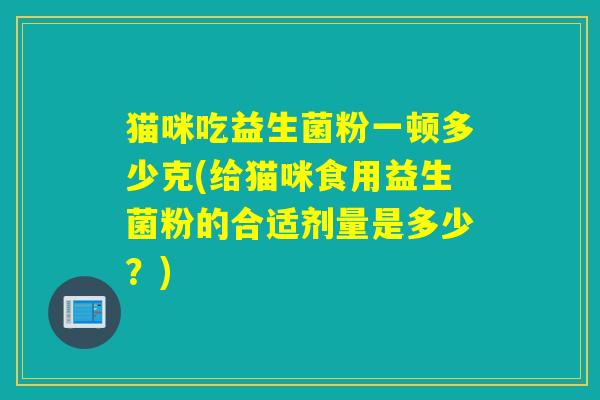 猫咪吃益生菌粉一顿多少克(给猫咪食用益生菌粉的合适剂量是多少？)