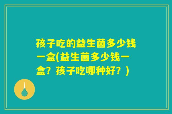 孩子吃的益生菌多少钱一盒(益生菌多少钱一盒？孩子吃哪种好？)