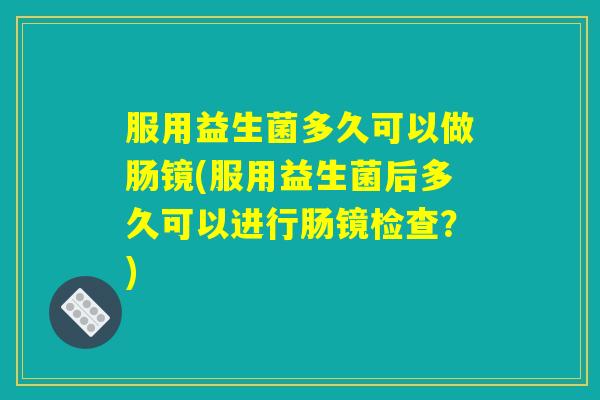 服用益生菌多久可以做肠镜(服用益生菌后多久可以进行肠镜检查？)